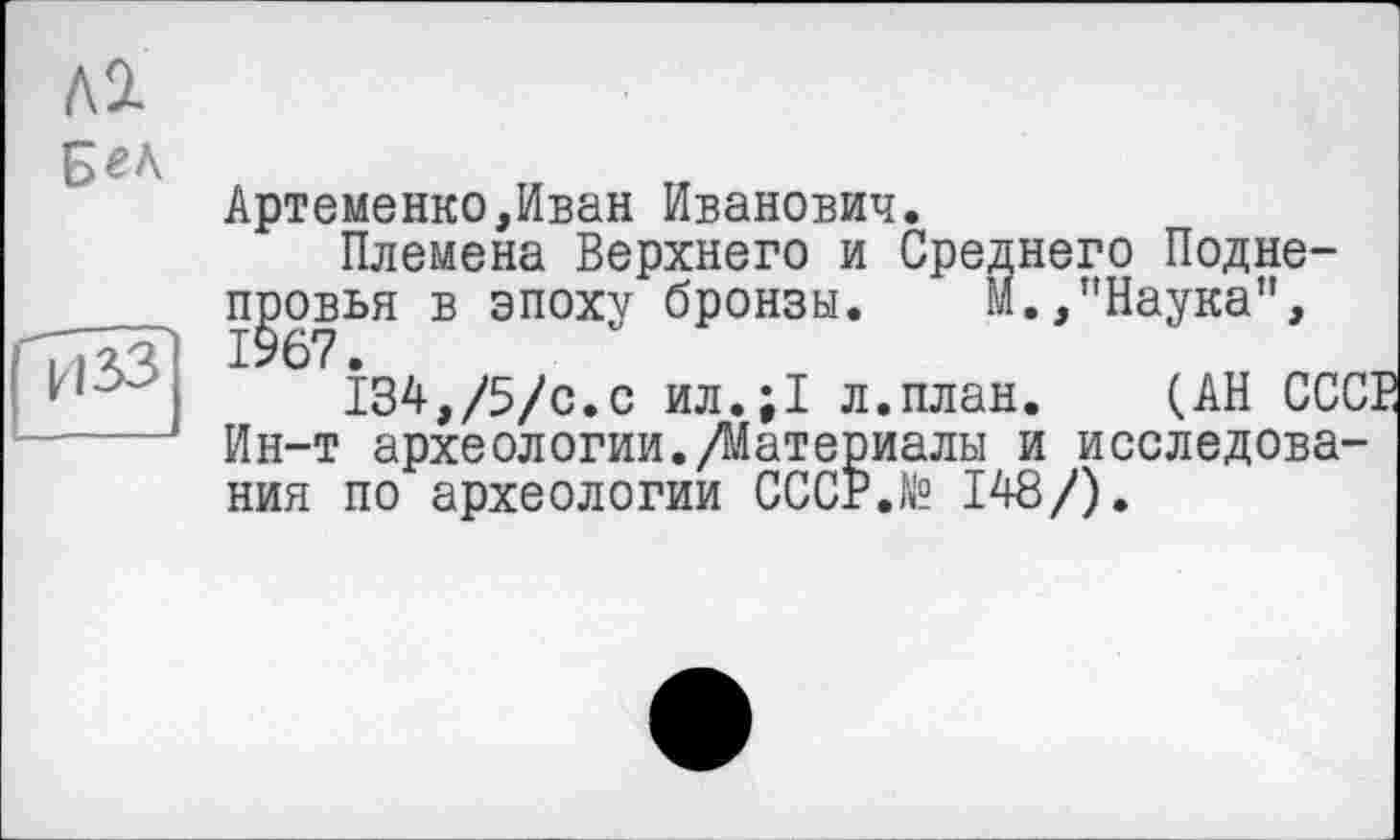 ﻿Артеменко,Иван Иванович.
Племена Верхнего и Среднего Подне-п^овья в эпоху бронзы. М.,"Наука",
134,/5/с.с ил.;1 л.план. (АН ССС Ин-т археологии./Материалы и исследования по археологии СССР.N9 148/).